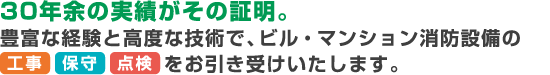 30年余の実績がその証明。
豊富な経験と高度な技術で、ビル・マンション消防設備の工事・保守・点検をお引き受けいたします。